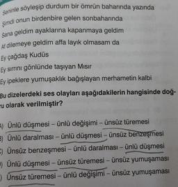 Seninle söyleşip durdum bir ömrün baharında yazında
Şimdi onun birdenbire gelen sonbaharında
Sana geldim ayaklarına kapanmaya geldim
Af dilemeye geldim affa layık olmasam da
Ey çağdaş Kudüs
Ey sırrını gönlünde taşıyan Mısır
Ey ipeklere yumuşaklık bağışlayan merhametin kalbi
Bu dizelerdeki ses olayları aşağıdakilerin hangisinde doğ-
ru olarak verilmiştir?
A) Ünlü düşmesi - ünlü değişimi - ünsüz türemesi
3) Ünlü daralması - ünlü düşmesi - ünsüz benzeşmesi
C) Ünsüz benzeşmesi - ünlü daralması – ünlü düşmesi
P) Ünlü düşmesi - ünsüz türemesi - ünsüz yumuşaması
Ünsüz türemesi - ünlü değişimi - ünsüz yumuşaması