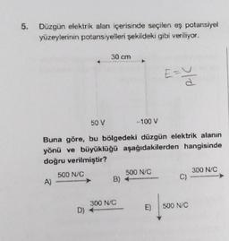 5. Düzgün elektrik alan içerisinde seçilen eş potansiyel
yüzeylerinin potansiyelleri şekildeki gibi veriliyor.
A)
50 V
-100 V
Buna göre, bu bölgedeki düzgün elektrik alanın
yönü ve büyüklüğü aşağıdakilerden hangisinde
doğru verilmiştir?
500 N/C
30 cm
D) +
B)
300 N/C
500 N/C
E=U
d
E)
C)
500 N/C
300 N/C