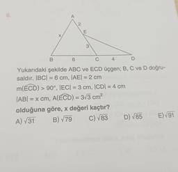 6.
X
B
A
2
E
3
6
C
4
D
Yukarıdaki şekilde ABC ve ECD üçgen; B, C ve D doğru-
saldır. |BC| = 6 cm, |AE| = 2 cm
m(ECD) > 90°, |EC| = 3 cm, |CD| = 4 cm
|AB| = x cm, A(ECD) = 3√3 cm²
olduğuna göre, x değeri kaçtır?
A) √31
B) √79
C) √83
D) √85
E)√91