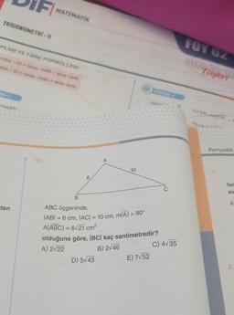 TRIGONOMETRI - II
PLAM VE FARK FORMÜLLERİ
pos(a + b) = cosa cosb-sina sinb
os(a - b) = cosa cosb + sina sinb
EK-1
cos35° -
FI MATEMATİK
den
10.
6
A
10
B
ABC üçgeninde,
|AB| = 6 cm, |AC| = 10 cm, m(Â) > 90°
A(ABC) = 6√21 cm²
D) 5√43
ÖRNEK-4
olduğuna göre, BC kaç santimetredir?
A) 2√22
B) 2√46
E) 7√52
cos(>
C
C) 4√35
FOY UZ
DERY outery
cosa
Periyodik
for
sic
A
2.