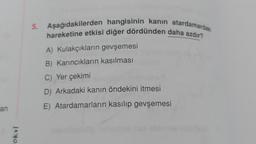 an
okul
5. Aşağıdakilerden hangisinin kanın atardamardaki
hareketine etkisi diğer dördünden daha azdır?
A) Kulakçıkların gevşemesi
B) Karıncıkların kasılması
C) Yer çekimi
D) Arkadaki kanın öndekini itmesi
E) Atardamarların kasılıp gevşemesi