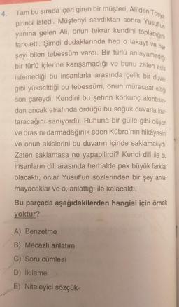 4.
Tam bu sırada içeri giren bir müşteri, Ali'den Tosya
pirinci istedi. Müşteriyi savdıktan sonra Yusuf'un
yanına gelen Ali, onun tekrar kendini topladığını
fark etti. Şimdi dudaklarında hep o lakayt ve her
şeyi bilen tebessüm vardı. Bir türlü anlayamadığı
bir türlü içlerine karışamadığı ve bunu zaten asla
istemediği bu insanlarla arasında çelik bir duvar
gibi yükselttiği bu tebessüm, onun müracaat ettiği
son çareydi. Kendini bu şehrin korkunç akıntısın-
dan ancak etrafında ördüğü bu soğuk duvarla kur-
taracağını sanıyordu. Ruhuna bir gülle gibi düşen
ve orasını darmadağınık eden Kübra'nın hikâyesini
ve onun akislerini bu duvarın içinde saklamalıydı.
Zaten saklamasa ne yapabilirdi? Kendi dili ile bu
insanların dili arasında herhalde pek büyük farklar
olacaktı, onlar Yusuf'un sözlerinden bir şey anla-
mayacaklar ve o, anlattığı ile kalacaktı.
Bu parçada aşağıdakilerden hangisi için örnek
yoktur?
A) Benzetme
B) Mecazlı anlatım
C) Soru cümlesi
D) İkileme
E) Niteleyici sözçük<