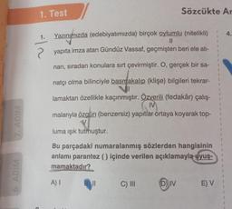 7. ADIM
6. ADIM
1. Test
-|~
1.
Yazınımızda (edebiyatımızda) birçok oylumlu (nitelikli)
||
yapıta imza atan Gündüz Vassaf, geçmişten beri ele alı-
nan, sıradan konulara sırt çevirmiştir. O, gerçek bir sa-
natçı olma bilinciyle basmakalıp (klişe) bilgileri tekrar-
lamaktan özellikle kaçınmıştır. Özverili (fedakâr) çalış-
MV
malarıyla özgün (benzersiz) yapıtlar ortaya koyarak top-
luma ışık tutmuştur.
Bu parçadaki numaralanmış sözlerden hangisinin
anlamı parantez () içinde verilen açıklamayla uyuş-
mamaktadır?
A) I
Sözcükte Ar
||
C) III
DIV
E) V
1
1
4.