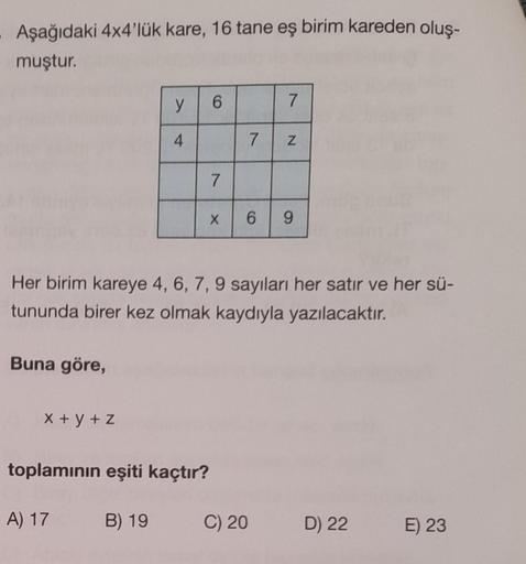 Aşağıdaki 4x4'lük kare, 16 tane eş birim kareden oluş-
muştur.
Buna göre,
y
4
x+y+z
6
toplamının eşiti kaçtır?
A) 17 B) 19
7
X
7
Her birim kareye 4, 6, 7, 9 sayıları her satır ve her sü-
tununda birer kez olmak kaydıyla yazılacaktır.
7
C) 20
N
6 9
D) 22
E)