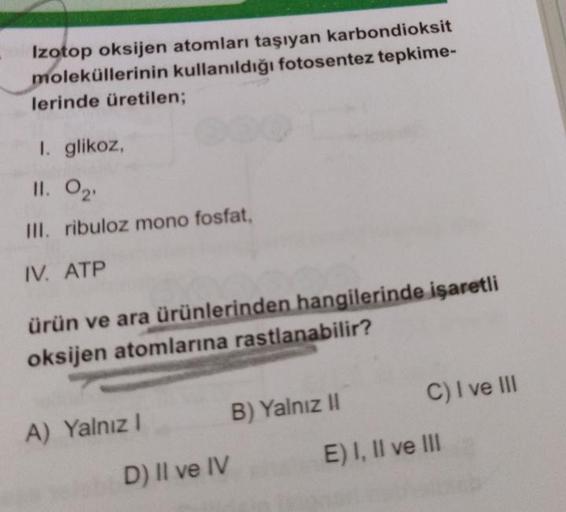 Izotop oksijen atomları taşıyan karbondioksit
moleküllerinin kullanıldığı fotosentez tepkime-
lerinde üretilen;
I. glikoz,
11. 0₂¹
III. ribuloz mono fosfat,
IV. ATP
ürün ve ara ürünlerinden hangilerinde işaretli
oksijen atomlarına rastlanabilir?
A) Yalnız 