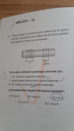 BÖLÜM - 2
12. Plastik çubuğun sol tarafina sanlı iletken tele AC gerilim
kaynağı, sağ tarafına sarılı iletken tele bir lamba şekildeki
gibi bağlıyken lamba ışık vermektedir.
V
D) II ve III
Lamba
Buna göre, lambanın parlaklığını arttırmak için;
1. AC üretecinin gerilimini arttırmak,
II. plastik çubuk yerine demir çubuk kullanmak,
III. AC üreteci yerine DC üreteci kullanmak
yukarıdakilerden hangileri tek başına yapılabilir?
A) Yalnız I
B) Yalnız II
C) I ve II
E) I, II ve III