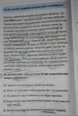 35-36. sorulan aşağıdaki parçaya göre cevaplayınız.
Spinoza, eserlerinde iyi-kötü sorunsalıyla uğraşmış, "İyi-
kötü nedir/kimdir?" sorularına cevap vermeye çalışmıştır.
Faydalı veya zararlı duygulanımlar sonucunda insanın etki
gücünü artıran, duygulanını olumlu etkileyen şeyler iyi,.
iyi denilen şey kadar iyi olmayan şeyler de kötüdür. ly
kötü denen etkilenimler, insan yaşamının sürüp gitmesinin
temel belirleyicisidir. Bu yüzden insan, tarih boyunca iyiyi
arar, kötüden uzak durur. Öyleyse iyilik, yaygınlaştırılmalı;
kötülük, azaltılmalıdır. Bir şeye, iyi demek o şeyin ebediyen
iyi olacağı anlamına gelmez. Tersi kötü gelen şey için de
geçerlidir. Bir şey iyidir çünkü bizim eyleme gücümüzü
artırır. Böylece insan, toplumsal düzende iyi olana destek
olur, iyileri korur. Ama aynı şeyin başka bir zaman eyleme
gücümüzü azaltması da mümkündür. Bu noktada kötülere
karşı çıkar, erdemden yana tavır alarak insan yaşamının
devamını sağlar.
Bu parçaya göre "iyilik ve kötülük"le ilgili aşağıdakilerden
hangisi söylenemez?
A) Yaşamın normal akışının içinde yer almaları
B) Birey ve toplumların mutluluğunda etkin rol oynamaları
C) Yüceltilecek veya kısıtlanacak bir değer taşımaları
D) Karşı olmak veya desteklemekle faziletli olmak arasında
ilişki olduğu
E) Sürekli yapıldığında kavramsal anlamlarının değiştiği