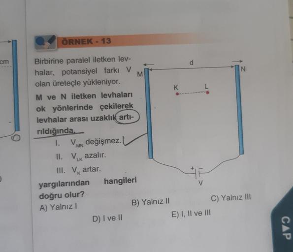 cm
ÖRNEK - 13
Birbirine paralel iletken lev-
halar, potansiyel farkı V M
olan üreteçle yükleniyor.
M ve N iletken levhaları
ok yönlerinde çekilerek
levhalar arası uzaklık artı-
rıldığında.
1.
V değişmez.
MN
Vk azalır.
LK
II.
III. V artar.
yargılarından
doğ