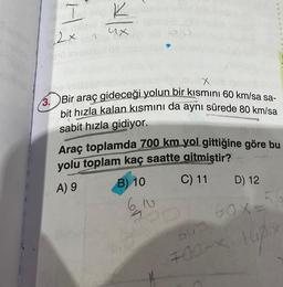 I
clipb
2x
ux
X
3. Bir araç gideceği yolun bir kısmını 60 km/sa sa-
bit hızla kalan kısmını da aynı sürede 80 km/sa
sabit hızla gidiyor.
SP
Araç toplamda 700 km yol gittiğine göre bu
yolu toplam kaç saatte gitmiştir?
A) 9
B) 10
C) 11 D) 12
6,
10
60x=56
0700-X 10px