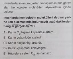 İnsanlarda solunum gazlarının taşınmasında görev
alan hemoglobin molekülleri alyuvarların içinde
bulunur.
İnsanlarda hemoglobin molekülleri alyuvar yeri-
ne kan plazmasında bulunsaydı aşağıdakilerden
hangisi gerçekleşirdi?
A) Kanin O₂ taşıma kapasitesi artardı.
2
B) Kanın yoğunluğu azalırdı.
C) Kanın akışkanlığı artardı.
D) Kalbin çalışması kolaylaşırdı.
E) Hücrelere yeterli O taşınamazdı.