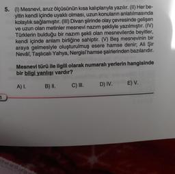 5
5. (1) Mesnevi, aruz ölçüsünün kısa kalıplarıyla yazılır. (II) Her be-
yitin kendi içinde uyaklı olması, uzun konuların anlatılmasında
kolaylık sağlamıştır. (III) Divan şiirinde olay çevresinde gelişen
ve uzun olan metinler mesnevi nazım şekliyle yazılmıştır. (IV)
Türklerin bulduğu bir nazım şekli olan mesnevilerde beyitler,
kendi içinde anlam birliğine sahiptir. (V) Beş mesnevinin bir
araya gelmesiyle oluşturulmuş esere hamse denir; Ali Şir
Nevâî, Taşlıcalı Yahya, Nergisi hamse şairlerinden bazılarıdır.
Mesnevi türü ile ilgili olarak numaralı yerlerin hangisinde
bir bilgi yanlışı vardır?
A) I.
B) II.
C) III.
D) IV.
E) V.