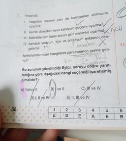 36
7. "İnsanda;
1. boşaltım sistemi yolu ile kalsiyumun atılmasını
uyarma,
II. kemik dokudan kana kalsiyum geçişini uyarma,
III. böbreklerden kana suyun geri emilimini uyarma
IV. kandaki sodyum, klor ve potasyum miktarını den-
P
Na
geleme
Aldosteron X
fonksiyonlarından hangilerini parathormon yerine geti-
edsitenin
Kon
Ca
Vene
weedhormon
Bu sorunun yöneltildiği Eylül, soruyu doğru yanıt-
ladığına göre, aşağıdaki hangi seçeneği işaretlemiş
olmalıdır?
rir?"
A) Yalnız II
D) I, II ye IV
B) ve II
1
E
E) II, III ve IV
20
D
3
3E
✓
C) ve IV
E
4
A
5.
E
APH
11.
6
B