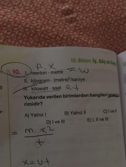 Ş
1-
F.X
10. 1. hewton • metre
11
II. kilogram
1. kilowatt saat +
A) Yalnız I
Yukarıda verilen birimlerden hangileri enerii.bi.
rimidir?
m. x2
+
10. Bölüm: Iş, Güç ve Ene
(metre)2/saniye
D) I ve III
X= Uit
B) Yalnız II
C) I ve ll
E) I, II ve III
10