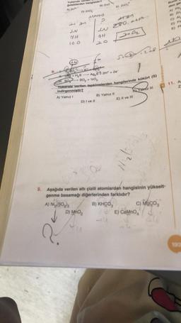 8.
Yukarıda ver
Gıdakilerden hangisidir?
1
24 an
74
100
2A + H₂S
1. SO
D) ZnO₂
A) N₂(SO3)3
↓
K+
2.
D) MnO₂
B) ZnO
MAHO
2
D) I ve II
#H
20
4427
280, 916
E) Zno
Ag₂S+ 2H+ + 20
SO₂ + 1/2O₂
Yukarıda verilen tepkimelerden hangilerinde kükürt (S)
indirgenmiştir?
A) Yalnız I
B) Yalnız II
S
SC
B) KHCO3
S) Yatmz III
E) II ve III
248
9. Aşağıda verilen altı çizili atomlardan hangisinin yükselt-
genme basamağı diğerlerinden farklıdır?
$23)3
1²:N
benimhocam
VE) CaMnO
C) MgCO3
Buna
den ge
A) Pb
B) Zn,
C) Al
D) Fe
E) P
11. As
Z
192