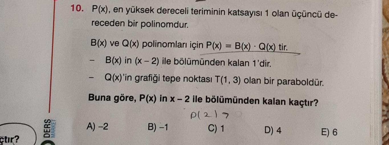 çtır?
DERS
MARKET
10. P(x), en yüksek dereceli teriminin katsayısı 1 olan üçüncü de-
receden bir polinomdur.
B(x) ve Q(x) polinomları için P(x)
B(x) Q(x) tir.
B(x) in (x-2) ile bölümünden kalan 1'dir.
Q(x)'in grafiği tepe noktası T(1, 3) olan bir paraboldü