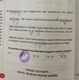 ku-
du.
laki
nin
ve
ür-
ye
06
li-
jik
er
u
10
40.. Moğolistan'ın ıssız bölgelerinde altın kartallarıyla ava çıkmış
IV
balmus lit id lesie elmbo .V (3
Akha Halkı!.. Tilki, marmot, belki de kurt avlayacaklar. Bölgedeki gö-
||
|||
çebe topluluklarının kartalları ayda kullanması çok eski bir gele-
nek. Erkek çocukları on bir yaşından itibaren at sırtında zorlu bir
IV
eğitimden geçiyor. Kışın hava sıcaklığının eksi 40 dereceyi gördüğü
bu bölgede hayatta kalmak zannedildiği kadar kolay bir iş değil.
V
Bu parçada numaralanmış sözlerden hangisinin yazımı yanlıştır?
A) I
B) 11
C) III
BOD
D) IV
EX
leipnor
PAP
wy
Tül
TÜRKÇE TESTİ BİTTİ.
VG SOSYAL BİLİMLER TESTİNE GEÇİNİZ.
og ud
Aspib
TY