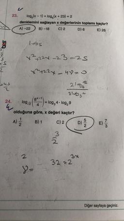 $
1S
2
Hus o
V
23. log(x-1) + log(x+23) = 2
denklemini sağlayan x değerlerinin toplamı kaçtır?
A) -22 B) -18
C) 2
D) 6
E) 26
24.
4
lugs
x²+22x-23-25
x²722x - 420
21002
310932
8x-1)
log/2
4
olduğuna göre, x değeri kaçtır?
A) 2/1/2
B) 1
C) 2
2
Y =
= log3 4. log₂9
min
3x
3222
2
73
E) //
Diğer sayfaya geçiniz.