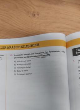 LER ARASI ETKİLEŞİMLER
rüne
?
10. Aşağıdaki bileşiklerden hangisinin bir formülünün, sulu
çözeltisine verdiği iyon sayısı en fazladır?
A) Alüminyum sülfat
B) Kalsiyum bromür
C) Amonyum fosfat
D) Bakır (1) nitrür
E) Potasyum siyanür
1.
ÖSY
AYA
13
ri
A)
B
C
C