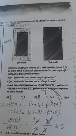 nin
ade
3. Bir cep telefonu firmasına ait iki adet telefon aşağıda gösteril-
miştir.
²x+10
x+4
1/2x+9
2x + 1
3
X + 4
Eski model
3
Yeni model
Telefonlar dikdörtgen şeklinde olup eski modelde daha küçük
bir alana sahip olan ekran, yeni modelde tüm telefon yüzeyini
kaplayacak şekilde tasarlanmıştır.
P(x): "Eski model telefonun ekran yüzeyinin alanı"
Q(x): "Yeni model telefonun ekran yüzeyinin alanı"
olarak tanımlanan polinomlar olmak üzere, Q(x) polinomu-
nun sabit teriminin, P(x) polinomunun katsayılar toplamı-
na oranı kaçtır?
D) 6
A) -1/105
B) 3
2
PRAP(X) = (x+4), 2x++)
(x) = (2x+9), (x+10)
0 (0)
38, 18²
P(1)
5.8
4. a, b, c ve d birer tam sayı olmak üzere,
C) 155
4
E) 8
96.