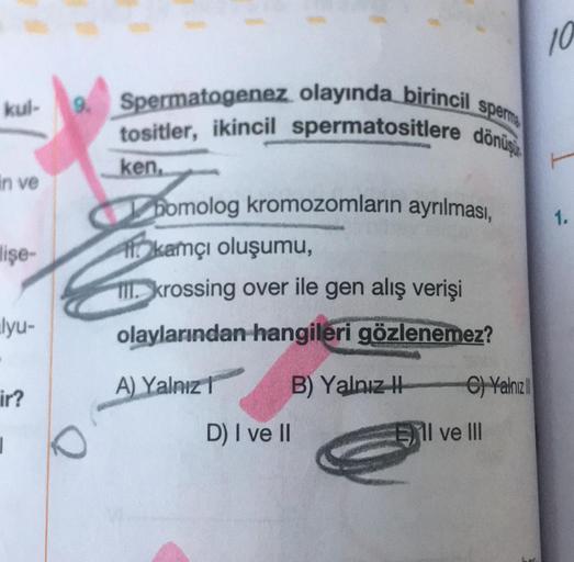 kul-
in ve
lişe-
lyu-
ir?
|
9. Spermatogenez olayında birincil sperma
tositler, ikincil spermatositlere dönüş
ken,
O
bomolog kromozomların ayrılması,
kamçı oluşumu,
III. krossing over ile gen alış verişi
olaylarından hangileri gözlenemez?
A) Yalnız
D) I ve