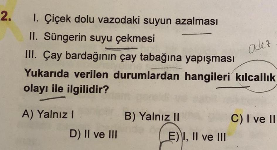 2.
1. Çiçek dolu vazodaki suyun azalması
II. Süngerin suyu çekmesi
III. Çay bardağının çay tabağına yapışması
Yukarıda verilen durumlardan hangileri kılcallık
olayı ile ilgilidir?
A) Yalnız I
D) II ve III
B) Yalnız II
E) I, II ve III
adez
C) I ve II