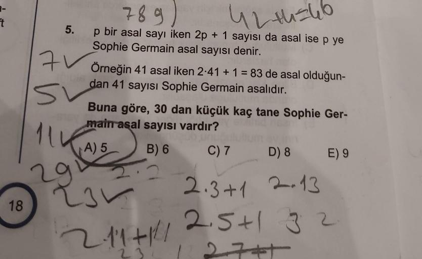 t
18
5.
71
51
789
42+246
p bir asal sayı iken 2p + 1 sayısı da asal ise p ye
Sophie Germain asal sayısı denir.
Örneğin 41 asal iken 2.41 + 1 = 83 de asal olduğun-
dan 41 sayısı Sophie Germain asalıdır.
Buna göre, 30 dan küçük kaç tane Sophie Ger-
main asal