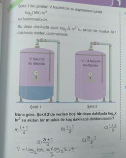 7.
Şekil 1'de görülen V hacimli bir su deposunun içinde
log₂ (16k) br³
su bulunmaktadır.
Bu depo dakikada sabit log,√k br³ su akıtan bir musluk ile t
dakikada doldurulabilmektedir.
A)
V hacimli
su deposu
Şekil 1
Şekil 2
Buna göre, Şekil 2'de verilen boş bir depo dakikada log,k
su akıtan bir musluk ile kaç dakikada doldurulabilir?
br³
t + 1
4
2t + 1
D):
B) = 1
2
V-4 hacimli
su deposu
4
V-log, lok = 11og₂k.t
E) 2t-1
2₁
C)
t + 2
2
1
I
1
I