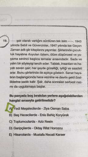 19.
şair olarak varlığını sürdüren tek isim ----. 1943
yılında Sebil ve Güvercinler, 1947 yılında ise Geçen
Zaman adlı şiir kitaplarını yayımlar. Şiirlerinde çocuk-
luk hayatına duyulan özlem, ölüm düşüncesi ve ya-
şama sevinci başlıca temalar arasındadır.