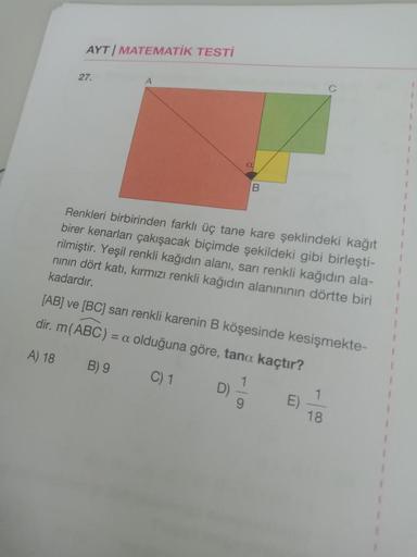 AYT MATEMATİK TESTİ
27.
A
a
B
Renkleri birbirinden farklı üç tane kare şeklindeki kağıt
birer kenarları çakışacak biçimde şekildeki gibi birleşti-
rilmiştir. Yeşil renkli kağıdın alanı, sarı renkli kağıdın ala-
nının dört katı, kırmızı renkli kağıdın alanı