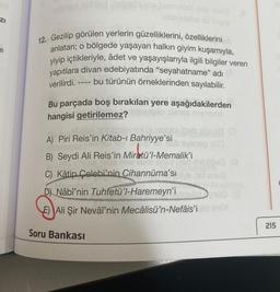 ZI
e
upe Isemulqof his novid
audisvidebe id tuyos
12. Gezilip görülen yerlerin güzelliklerini, özelliklerini
anlatan; o bölgede yaşayan halkın giyim kuşamıyla,
yiyip içtikleriyle, âdet ve yaşayışlarıyla ilgili bilgiler veren
yapıtlara divan edebiyatında "seyahatname" adı
bu türünün örneklerinden sayılabilir.
verilirdi.
brod ist
Bu parçada boş bırakılan yere aşağıdakilerden
hangisi getirilemez?
A) Piri Reis'in Kitab-ı Bahriyye'si
B) Seydi Ali Reis'in Miratü'l-Memalik'i
mixs nire
Nem sose n
19 (0
is eveceg nüü
bličed (0
C) Kâtip Çelebi'nin Cihannüma'sive net onse
D) Nâbî'nin Tuhfetü'l-Haremeyn'i delst
E) Ali Şir Nevâî'nin Mecâlisü'n-Nefâis'ito Im
Soru Bankası
PERFICIA
215