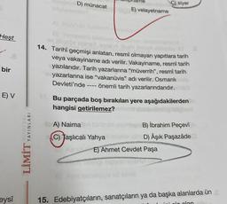 Heşt
bir
E) V
eysî
LİMİT YAYINLARI
D) münacat
E) velayetname
B)
ev Jüpse
Als
14. Tarihî geçmişi anlatan, resmî olmayan yapıtlara tarih
veya vakayiname adı verilir. Vakayiname, resmî tarih
yazılarıdır. Tarih yazarlarına "müverrih", resmî tarih
yazarlarına ise "vakanüvis" adı verilir. Osmanlı
Devleti'nde ---- önemli tarih yazarlarındandır.
ibrA) Naima
(C) Taşlıcalı Yahya
Kendi
C) siyer
Bu parçada boş bırakılan yere aşağıdakilerden
hangisi getirilemez?
B) İbrahim Peçevî
D) Âşık Paşazâde
Ahmet Cevdet Paşa
15. Edebiyatçıların, sanatçıların ya da başka alanlarda ün