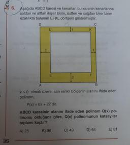 t
<
ACIL
35
6. Aşağıda ABCD karesi ve kenarları bu karenin kenarlarına
soldan ve alttan ikişer birim, üstten ve sağdan birer birim
uzaklıkta bulunan EFKL dörtgeni gösterilmiştir.
D
2
L
E
1
2
K
F
C) 49
C
A
x>0 olmak üzere, sarı renkli bölgenin alanını ifade eden
polinom,
B
P(x) = 6x + 27 dir.
ABCD karesinin alanını ifade eden polinom Q(x) po-
linomu olduğuna göre, Q(x) polinomunun katsayılar
toplamı kaçtır?
A) 25
B) 36
D) 64
E) 81