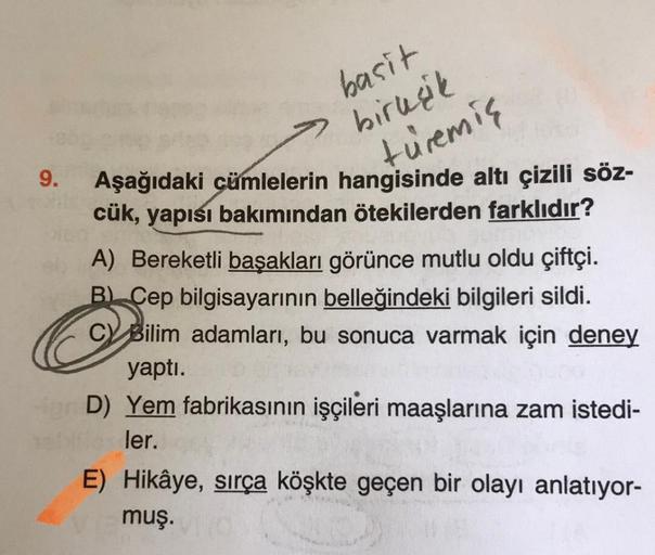 9.
basit
birleşik
türemiş
Aşağıdaki cümlelerin hangisinde altı çizili söz-
cük, yapısı bakımından ötekilerden farklıdır?
A) Bereketli başakları görünce mutlu oldu çiftçi.
B) Cep bilgisayarının belleğindeki bilgileri sildi.
C Bilim adamları, bu sonuca varma