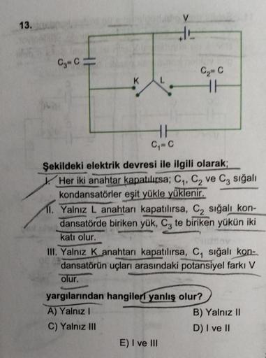 13.
C₁ C
K
L
HE
C₁=C
E
E) I ve III
C₂= C
H 16
Şekildeki elektrik devresi ile ilgili olarak;
Her iki anahtar kapatılırsa; C₁, C₂ ve C3 sığalı
kondansatörler eşit yükle yüklenir.
11. Yalnız L anahtarı kapatılırsa, C₂ sığalı kon-
dansatörde biriken yük, C3 te