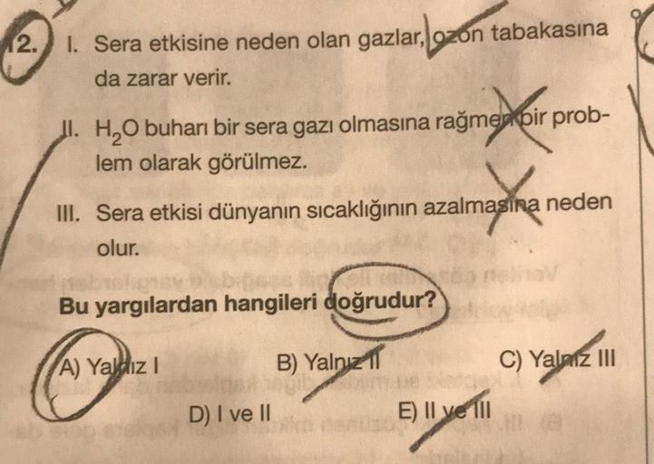 12.
1. Sera etkisine neden olan gazlar, ozon tabakasına
da zarar verir.
I. H₂O buharı bir sera gazı olmasına rağmen bir prob-
lem olarak görülmez.
III. Sera etkisi dünyanın sıcaklığının azalmasına neden
olur.
Bu yargılardan hangileri doğrudur?
A) Yaldız I