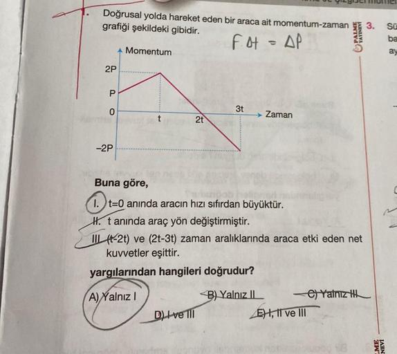 Doğrusal yolda hareket eden bir araca ait momentum-zaman
grafiği şekildeki gibidir.
Fot = AP
2P
P
0
-2P
Momentum
fevr
Buna göre,
2t
3t
D) Ive Ill
→ Zaman
t=
t=0 anında aracın hızı sıfırdan büyüktür.
1.
H. t anında araç yön değiştirmiştir.
II (-2t) ve (2t-3
