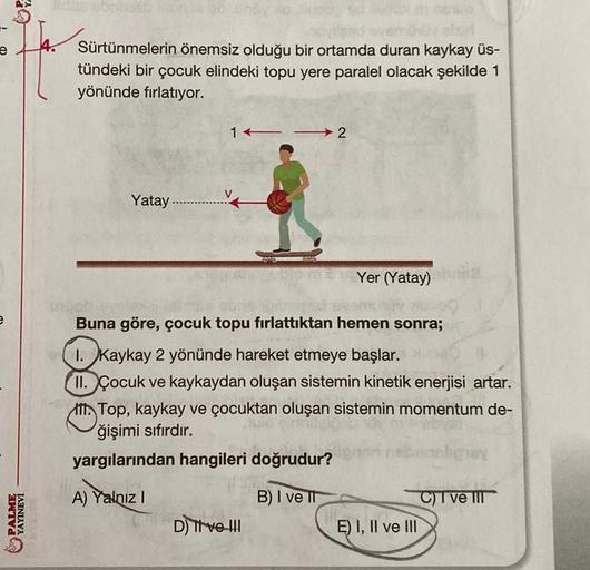 PALME
YAYINEVİ
4.
onsa ob
04
Sürtünmelerin önemsiz olduğu bir ortamda duran kaykay üs-
tündeki bir çocuk elindeki topu yere paralel olacak şekilde 1
yönünde fırlatıyor.
12
Yatay..............
Yer (Yatay)
Buna göre, çocuk topu fırlattıktan hemen sonra;
1. K