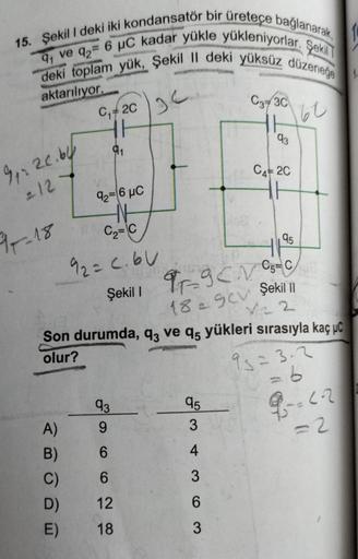 15. Şekil I deki iki kondansatör bir üreteçe bağlanarak,
9₁ ve 92= 6 μC kadar yükle yükleniyorlar. Şekil
deki toplam yük, Şekil II deki yüksüz düzeneğe
aktarılıyor.
36
91% 20.64
= 12
97-18
C₁2C
91
VS
92=6 μC
C₂=C
92= C.60
Şekil 1
93
A) 9
B)
6
C)
6
D) 12
E)