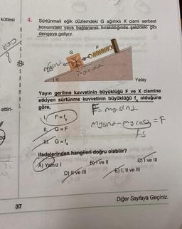 kütlesi
ettiri-
00
70
B
i
G
S
R
M
A
37
4.
ev
Sürtünmeli eğik düzlemdeki G ağırlıklı X cismi serbest
konumdaki yaya bağlanarak bırakıldığında şekildeki gibi
dengeye geliyor.
sind
a
F = fs
G=F
II.
vete
H. G=f₂
G
Yatay
Yayın gerilme kuvvetinin büyüklüğü F ve X cismine
etkiyen sürtünme kuvvetinin büyüklüğü
olduğuna
göre,
F₂myrsina
A) Yalnız I
F
Ini
www.
mynast
ifadelerinden hangileri doğru olabilir?
neyco) quedam
BI've II
(8)
(D) ve III
6 (3
Mysna - my casy = F
fs
onue
e) I ve III
E) I, II ve III
Diğer Sayfaya Geçiniz.