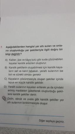 7. Aşağıdakilerden hangisi yer altı suları ve onla-
rin oluşturduğu yer şekilleriyle ilgili doğru bir
bilgi değildir?
A) Kalker, jips ve kaya tuzu gibi suda çözünebilen
kayalar karstik arazileri oluşturur.
B) Karstik şekillerin oluşabilmesi için karstik kaya-
ların saf ve kalın tabakalı, yeraltı sularının ise
bol ve sürekli olması gerekir
C) Kayaların çözünmesiyle oluşan şekiller içinde
lapya en küçük karstik şekildir.
D) Yeraltı sularının kayaları eriterek ya da içindeki
erimiş maddeleri çökelterek oluşturduğu şekil-
lere karstik şekiller denir.
Dolin, obruk ve uvala gibi karstik şekiller yer
altı sularının biriktirmesiyle oluşur.
Diğer sayfaya geçiniz.