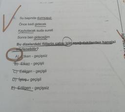 9.
Su başında durmuşuz
Önce kedi gidecek
Kaybolacak suda sureti
Sonra ben gideceğim
413
Bu dizelerdeki fiillerin çatısı için aşağıdakilerden hangisi
öylenebilir?
A) Etken- geçişsiz
B) Etken - geçişli
C) Edilgen - geçişli
Dşteş geçişli
E Edilgen - geçişsiz
INLARI