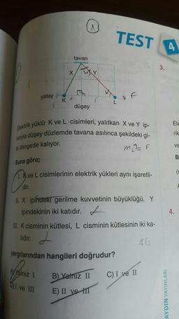 Buna göre;
yatay
tavan
X
KF
AYYalnız I
D) I ve III
düşey
Elektrik yüklü K ve L cisimleri, yalıtkan X ve Y ip-
leriyle düşey düzlemde tavana asılınca şekildeki gi-
bi dengede kalıyor.
m₂= F
TEST 4
U₂
1. Kve L cisimlerinin elektrik yükleri aynı işaretli-
Po
dir.
II. X ipindeki gerilme kuvvetinin büyüklüğü, Y
ipindekinin iki katıdır.
III. K cisminin kütlesi, L cisminin kütlesinin iki ka-
tidir.
+13
yargılarından hangileri doğrudur?
B) Yalnız II
E) II ve III
C) I ve II
3.
AYDIN YAYINLARI
Ele
rik
ve
B
(s
