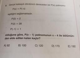 8. Gerçel katsayılı dördüncü dereceden bir P(x) polinomu
P(x) = P(-x)
eşitliğini sağlamaktadır.
P(0) = 2
P(2) = 28
P(-1) = 1
olduğuna göre, P(x - 1) polinomunun x - 4 ile bölümün-
den elde edilen kalan kaçtır?
B) 100
C) 120
A) 82
D) 173
E) 192