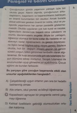 Paragraf ve Gor
Çocuğunuzun günlük yaşamının yaklaşık üçte biri
okulda geçer. Ailenin dışında, çocuğunuzun arka-
daşlıklarını, başarılarını ve başarısızlıklarını belirleyen
en önemli kurumlardan biri okuldur. Ancak burada
dikkat edilmesi gereken önemli bir nokta, okul ve ye-
tişkinlik yaşantısının her zaman paralellik gösterme-
mesidir. Okulda uygulanan çok katı kural ve cezalar,
öğrencilerin derslerinde başarılı olma çabalarını ve
olumlu davranmalarını engeller. Böyle bir yaklaşım,
öğrenciyi olumsuz bir tavra zorlar. Bu nedenle en az
ebeveyn kadar öğretmenlerin de gencin büyümesi-
ne ilişkin temel bilgilere sahip olması gerekir. Böylece
okulda, hızlı bir değişim dönemi geçiren bir gencin
sürekli yorgun, bitkin görünmesi tembellik olarak algı-
lanamaz. Bir kuşu avucunuzda çok sıkı tutarsanız ku-
şun ölümüne sebep olursunuz. Gevşek tutarsanız da
nisiminsies
avucunuzdan uçup gitmesine yol açabilirsiniz. Çocuk
eğitimi de bundan farksızdır.
1.
Bu parçaya göre çocuğun başarısında etkili olan
unsurlar aşağıdakilerden hangisidir? dü
A) Çalışabileceği uygun ortamın yanı sıra bir hedefin
belirlenmiş olması
B) Aile ortamı, okul çevresi ve bilinçli öğretmenler
Kapasitesini aşmayan bir programla verimli çalış-
mayı öğrenme
D) Kalıtsal özelliklerin getirdiği olumsuzlukları orta-
dan kaldırma
Yeni Tarz Yayınları
3.
4.