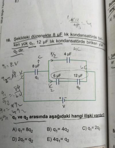 Nihat Bilgin Yayınc
E)
16. Şekildeki düzenekte 8 uF lik kondansatörde bir
ken yük q₁, 12 µF lik kondansatörde biriken yük
92 dir.
%₁ = 8, V
92= 12.
91=
9₁
16.4
92
892
2492
391
ak
c
↑
8 μF
HH
9₁
A) 9₁= 892
D) 291= 92
1/₂ 4 µF
HH
6 µF
H
16.12
183
ISIN
F
V
4c