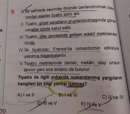 le
1
70
9. U.Bir sahnede seyirciler önünde canlandırılmak üzere
yazılan eserler tiyatro adını alır.
II. Tiyatro, güzel sanatların gruplandırılmasında görsel
sanatlar içinde kabul edilir.
III. Tiyatro, olay çevresinde gelişen edebî metinlerden
biridir.
IV. İlk tiyatrolar, Fransa'da romantizmin etkisiyle
yazılmış tragedyalardır.
V. Tiyatro metinlerinde zaman, mekân, olay unsur-
larının yanı sıra anlatıcı da bulunur.
Tiyatro ile ilgili yukarıda numaralanmış yargıların
hangileri bir bilgi yanlışı içermez?
A) I ve II
Dil ve V
B) I ve III
E) IV ve V
C) Ilve IV