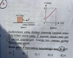 5.
m=2 kg
F
yatay düzlem
Şekil-I
V (m/s)
C) 1
8
2
0
Sürtünmesiz yatay düzlem üzerinde hareket eden
2 kg kütleli cisme yatay F kuvveti Şekil-Ideki gibi
3 saniye uygulanıyor. Cismin hız-zaman grafiği
Şekil-Il deki gibidir.
Buna göre, F kuvvetinin büyüklüğü kaç N dir?
B) 1/2
E) 4
A) 1/32
3t(s)
Şekil-II
D) 2