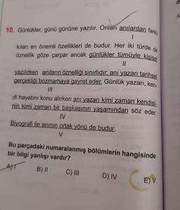 10. Günlükler, günü gününe yazılır. Onları anılardan farkl
1
kılan en önemli özellikleri de budur. Her iki türde de
öznellik göze çarpar ancak günlükler tümüyle kişisel
||
yazılırken anıların öznelliği sınırlıdır; anı yazarı tarihsel
gerçekliği bozmamaya gayret eder. Günlük yazarı, ken-
BOX
|||
di hayatını konu alırken anı yazarı kimi zaman kendisi-
nin kimi zaman bir başkasının yaşamından söz eder.
IV
Biyografi ile anının ortak yönü de budur.
V
Bu parçadaki numaralanmış bölümlerin hangisinde
bir bilgi yanlışı vardır?
A)T
B) II
C) III
D) IV
E) V
as
A