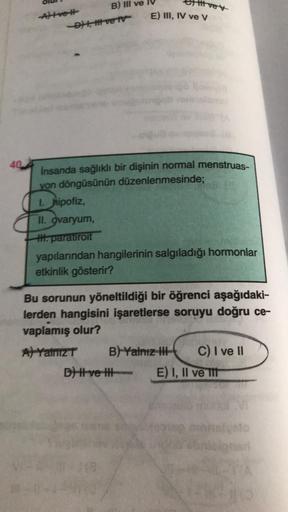 40
Attve #t
B) III ve
-D) I, II ve IV
İnsanda sağlıklı bir dişinin normal menstruas-
yon döngüsünün düzenlenmesinde;
1. hipofiz,
itt ve y
E) III, IV ve V
II. ovaryum,
I. paratiroit
yapılarından hangilerinin salgıladığı hormonlar
etkinlik gösterir?
A) Yalnı