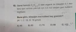 10. Genel formülü CnH2n+20 olan organik bir bileşiğin 0,1 mo-
lünü tam verimle yakmak için 0,6 mol oksijen gazı kullanıl-
maktadır.
Buna göre, bileşiğin mol kütlesi kaç gramdır?
(H: 1, C: 12, O: 16 g/mol)
A) 46
B) 60
C) 74
D) 88
E) 102